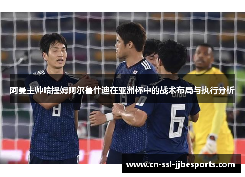 阿曼主帅哈提姆阿尔鲁什迪在亚洲杯中的战术布局与执行分析