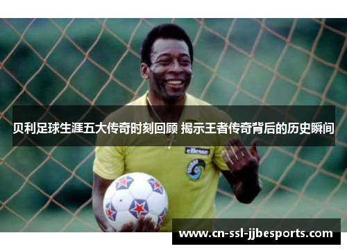 贝利足球生涯五大传奇时刻回顾 揭示王者传奇背后的历史瞬间