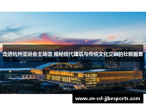 走进杭州亚运会主场馆 揭秘现代建筑与传统文化交融的壮丽篇章