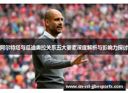 阿尔特塔与瓜迪奥拉关系五大要素深度解析与影响力探讨 阿尔特塔与瓜迪奥拉关系五大要素深度解析与影响力探讨